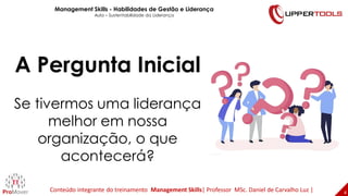 4
4
A Pergunta Inicial
Se tivermos uma liderança
melhor em nossa
organização, o que
acontecerá?
Management Skills - Habilidades de Gestão e Liderança
Aula – Sustentabilidade da Liderança
Conteúdo integrante do treinamento Management Skills| Professor MSc. Daniel de Carvalho Luz |
 