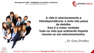 A vida é relacionamento e
interdependência, o resto não passa
de detalhe.
Essa é a maior verdade.
Tudo na vida que realmente importa
resume-se aos relacionamentos.
_ Dr. Gary Smalley
40
40
Management Skills - Habilidades de Gestão e Liderança
Aula – Sustentabilidade da Liderança
Conteúdo integrante do treinamento Management Skills| Professor MSc. Daniel de Carvalho Luz |
 