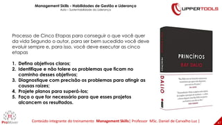 47
47
Processo de Cinco Etapas para conseguir o que você quer
da vida Segundo o autor, para ser bem sucedido você deve
evoluir sempre e, para isso, você deve executar as cinco
etapas
1. Defina objetivos claros;
2. Identifique e não tolere os problemas que ficam no
caminho desses objetivos;
3. Diagnostique com precisão os problemas para atingir as
causas raízes;
4. Projete planos para superá-los;
5. Faça o que for necessário para que esses projetos
alcancem os resultados.
Management Skills - Habilidades de Gestão e Liderança
Aula – Sustentabilidade da Liderança
Conteúdo integrante do treinamento Management Skills| Professor MSc. Daniel de Carvalho Luz |
 