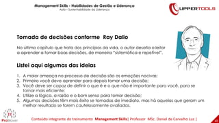 48
48
Listei aqui algumas das ideias
1. A maior ameaça no processo de decisão são as emoções nocivas;
2. Primeiro você deve aprender para depois tomar uma decisão;
3. Você deve ser capaz de definir o que é e o que não é importante para você, para se
tornar mais eficiente;
4. Utilize a lógica, a razão e o bom senso para tomar decisão;
5. Algumas decisões têm mais êxito se tomadas de imediato, mas há aquelas que geram um
melhor resultado se forem cautelosamente avaliadas.
Tomada de decisões conforme Ray Dalio
No último capítulo que trata dos princípios da vida, o autor desafia o leitor
a aprender a tomar boas decisões, de maneira “sistemática e repetível”.
Management Skills - Habilidades de Gestão e Liderança
Aula – Sustentabilidade da Liderança
Conteúdo integrante do treinamento Management Skills| Professor MSc. Daniel de Carvalho Luz |
 