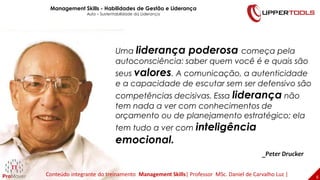 _Peter Drucker
6
Uma liderança poderosa começa pela
autoconsciência: saber quem você é e quais são
seus valores. A comunicação, a autenticidade
e a capacidade de escutar sem ser defensivo são
competências decisivas. Essa liderança não
tem nada a ver com conhecimentos de
orçamento ou de planejamento estratégico; ela
tem tudo a ver com inteligência
emocional.
Management Skills - Habilidades de Gestão e Liderança
Aula – Sustentabilidade da Liderança
Conteúdo integrante do treinamento Management Skills| Professor MSc. Daniel de Carvalho Luz |
 