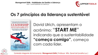9
9
David Ulrich, apresentam o
acrônimo: “START ME”
indicando que a sustentabilidade
“começa comigo”, começa
com cada líder.
Os 7 princípios da liderança sustentável
Management Skills - Habilidades de Gestão e Liderança
Aula – Sustentabilidade da Liderança
Conteúdo integrante do treinamento Management Skills| Professor MSc. Daniel de Carvalho Luz |
 