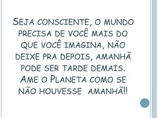 SEJA CONSCIENTE,   O MUNDO
 PRECISA DE VOCÊ MAIS DO
 QUE VOCÊ IMAGINA, NÃO
DEIXE PRA DEPOIS, AMANHÃ
 PODE SER TARDE DEMAIS.
 AME O PLANETA COMO   SE
 NÃO HOUVESSE AMANHÃ!!
 