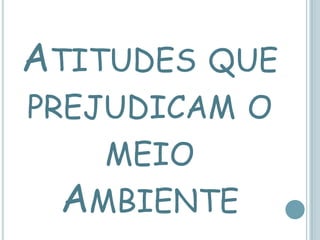 ATITUDES QUE
PREJUDICAM O
    MEIO
  AMBIENTE
 