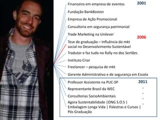 Financeiro em empresa de eventos          2001
Fundação BankBoston
Empresa de Ação Promocional
Consultoria em segurança patrimonial
Trade Marketing na Unilever
                                          2006
Tese de graduação – Influência do mkt
social no Desenvolvimento Sustentável
Tradutor e faz tudo no Rally no dos Sertões
Instituto Criar
Freelancer – pesquisa de mkt
Gerente Administrativo e de segurança em Escola
Professor Assistente na PUC-SP                2011
Representante Brasil da WEC                     .
                                                .
Consultorias SocioAmbientais                    .
Agora Sustentabilidade |ONG S.O.S |             .
Embalagem Longa Vida | Palestras e Cursos |
Pós Graduação
 