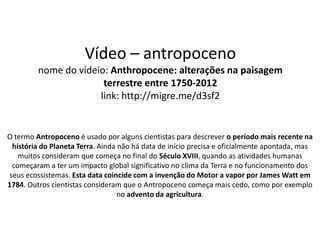 Vídeo – antropoceno
         nome do vídeio: Anthropocene: alterações na paisagem
                       terrestre entre 1750-2012
                      link: http://migre.me/d3sf2


O termo Antropoceno é usado por alguns cientistas para descrever o período mais recente na
 história do Planeta Terra. Ainda não há data de início precisa e oficialmente apontada, mas
   muitos consideram que começa no final do Século XVIII, quando as atividades humanas
 começaram a ter um impacto global significativo no clima da Terra e no funcionamento dos
seus ecossistemas. Esta data coincide com a invenção do Motor a vapor por James Watt em
1784. Outros cientistas consideram que o Antropoceno começa mais cedo, como por exemplo
                                  no advento da agricultura.
 