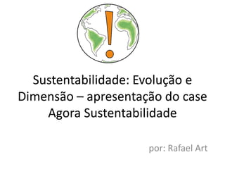 Sustentabilidade: Evolução e
Dimensão – apresentação do case
    Agora Sustentabilidade

                     por: Rafael Art
 