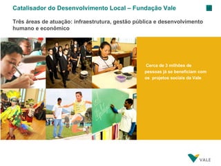 Cerca de 3 milhões de pessoas já se beneficiam com os  projetos sociais da Vale Catalisador do Desenvolvimento Local – Fundação Vale Três áreas de atuação: infraestrutura, gestão pública e desenvolvimento humano e econômico 