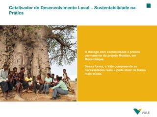 Catalisador do Desenvolvimento Local – Sustentabilidade na Prática O diálogo com comunidades é prática permanente do projeto Moatize, em Moçambique. Dessa forma, a Vale compreende as necessidades reais e pode atuar de forma mais eficaz. 