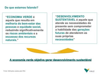 Do que estamos falando? “ DESENVOLVIMENTO SUSTENTÁVEL  é aquele que atende as necessidades do presente sem comprometer a habilidade das  gerações futuras  de atenderem as suas próprias  necessidades ” Fonte: Definições usadas pela ONU “ ECONOMIA VERDE  é aquela que resulta em  melhoria do bem-estar das pessoas  e  equidade social , reduzindo significativamente   os  riscos ambientais  e a  escassez dos recursos naturais .” A economia verde objetiva gerar desenvolvimento sustentável 