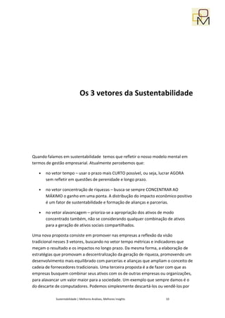 Os 3 vetores da Sustentabilidade




Quando falamos em sustentabilidade temos que refletir o nosso modelo mental em
termos de gestão empresarial. Atualmente percebemos que:

   •   no vetor tempo – usar o prazo mais CURTO possível, ou seja, lucrar AGORA
       sem refletir em questões de perenidade e longo prazo.

   •   no vetor concentração de riquezas – busca-se sempre CONCENTRAR AO
       MÁXIMO o ganho em uma ponta. A distribução do impacto econômico positivo
       é um fator de sustentabilidade e formação de alianças e parcerias.

   •   no vetor alavancagem – prioriza-se a apropriação dos ativos de modo
       concentrado também, não se considerando qualquer combinação de ativos
       para a geração de ativos sociais compartilhados.

Uma nova proposta consiste em promover nas empresas a reflexão da visão
tradicional nesses 3 vetores, buscando no vetor tempo métricas e indicadores que
meçam o resultado e os impactos no longo prazo. Da mesma forma, a elaboração de
estratégias que promovam a descentralização da geração de riqueza, promovendo um
desenvolvimento mais equilibrado com parcerias e alianças que ampliam o conceito de
cadeia de fornecedores tradicionais. Uma terceira proposta é a de fazer com que as
empresas busquem combinar seus ativos com os de outras empresas ou organizações,
para alavancar um valor maior para a sociedade. Um exemplo que sempre damos é o
do descarte de computadores. Podemos simplesmente descartá-los ou vendê-los por

            Sustentabilidade | Melhores Análises, Melhores Insights   10
 