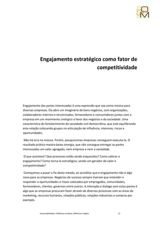 Engajamento estratégico como fator de
                                   competitividade




Engajamento das partes interessadas é uma expressão que soa como música para
diversas empresas. Ela abre um imaginário de bons negócios, com organizações,
colaboradores internos e terceirizados, fornecedores e consumidores juntos com a
empresa em um movimento sinérgico a favor dos negócios e da sociedade. Uma
característica do fortalecimento da sociedade civil democrática, que está equilibrando
esta relação colocando grupos na articulação de influência, interesse, riscos e
oportunidades.

 Não há erro na música. Porém, pouquíssimas empresas conseguem executa-la. O
resultado prático mostra baixa sinergia, que não consegue entregar as partes
interessadas um valor agregado, nem empresa e nem a sociedade.

 O que acontece? Que processos estão sendo esquecidos? Como valorar o
engajamento? Como torna-lo estratégico, sendo um gerador de valor e
competitividade?

 Começamos a puxar o fio desta meada, ao acreditar que o engajamento não é algo
novo para as empresas. Negócios de sucesso sempre tiveram que entender e
responder a oportunidades e riscos colocados por empregados, comunidades,
fornecedores, clientes, governos entre outros. A interação e dialogo com estas partes é
algo que as empresas procuram fazer através de diversos processos com as áreas de
marketing, recursos humanos, relações públicas, relações industriais e compras por
exemplo.



            Sustentabilidade | Melhores Análises, Melhores Insights     12
 