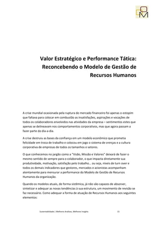 Valor Estratégico e Performance Tática:
              Reconcebendo o Modelo de Gestão de
                                  Recursos Humanos




A crise mundial ocasionada pela ruptura do mercado financeiro foi apenas o estopim
que faltava para colocar em combustão as insatisfações, aspirações e vocações de
todos os colaboradores envolvidos nas atividades da empresa – sentimentos estes que
apenas se delineavam nos comportamentos corporativos, mas que agora passam a
fazer parte do dia-a-dia.

A crise destruiu as bases da confiança em um modelo econômico que prometia
felicidade em troca de trabalho e colocou em jogo o sistema de crenças e a cultura
corporativa de empresas de todos os tamanhos e setores.

O que conhecemos no jargão como a “Visão, Missão e Valores” deixará de fazer o
mesmo sentido de sempre para o colaborador, o que impacta diretamente sua
produtividade, motivação, satisfação pelo trabalho… ou seja, níveis de turn over e
todos os demais indicadores que gestores, mercados e acionistas acompanham
atentamente para mensurar a performance do Modelo de Gestão de Recursos
Humanos da organização.

Quando os modelos atuais, de forma sistêmica, já não são capazes de absorver,
sintetizar e adequar as novas tendências à sua estrutura, um movimento de revisão se
faz necessário. Como adequar a forma de atuação de Recursos Humanos aos seguintes
elementos:



            Sustentabilidade | Melhores Análises, Melhores Insights     15
 