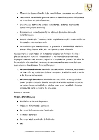 •   Movimentos de consolidação, fusão e aquisição de empresas e suas culturas;

   •   Crescimento de atividades globais e formação de equipes com colaboradores e
       recursos dispersos geograficamente;

   •   Disseminação do trabalho remoto, aumentando a distância do ambiente
       corporativo (valores e cultura);

   •   Empowerment compulsivo conforme a tomada de decisão demanda
       instantaneidade.

   •   Presença da Geração Y nas corporações exigindo adequação à novas tendências
       tecnológicas e comportamentais;

   •   Institucionalização do Funcionário 2.0, que utiliza as ferramentas e ambientes
       virtuais (Blogs, Foruns, Wikis, etc) para ganhar poder e influência.

Poucas empresas foram hábeis em metabolizar e replicar em forma de modelo e
práticas de recursos humanos – exceto às que já nasceram com tais elementos
impregnados em seu DNA. Buscando organizar a complexidade que seria encadear de
forma criativa e funcional tais elementos, trazemos uma abordagem que distingue
duas naturezas de práticas de Recursos Humanos:

   1. RH como Shared Services: Atividades de característica processual, recorrente e
      de baixo valor agregado, com visão de curto prazo. Atividade prioritária no dia-
      a-dia de recursos humanos.

   2. RH como Capital Intelectual: Atividades de característica estratégico-tática
      para a geração e proteção de valor e criação de ativos intangíveis e obtenção
      de ganhos de competitividade no médio e longo prazo – atividades deixadas
      em segundo plano na maioria das empresas.

Em outras palavras:

RH como Shared Services

   •   Atividades de Folha de Pagamento

   •   Processos de Admissão e Demissão

   •   Processos de Treinamento e Capacitação

   •   Gestão de Benefícios

   •   Processos Médicos e Gestão de Epidemias

   •   Etc.


              Sustentabilidade | Melhores Análises, Melhores Insights   16
 