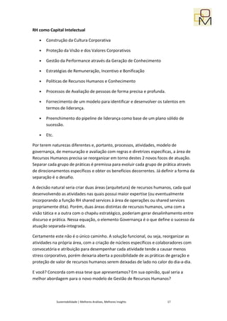 RH como Capital Intelectual

   •   Construção da Cultura Corporativa

   •   Proteção da Visão e dos Valores Corporativos

   •   Gestão da Performance através da Geração de Conhecimento

   •   Estratégias de Remuneração, Incentivo e Bonificação

   •   Políticas de Recursos Humanos e Conhecimento

   •   Processos de Avaliação de pessoas de forma precisa e profunda.

   •   Fornecimento de um modelo para identificar e desenvolver os talentos em
       termos de liderança.

   •   Preenchimento do pipeline de liderança como base de um plano sólido de
       sucessão.

   •   Etc.

Por terem naturezas diferentes e, portanto, processos, atividades, modelo de
governança, de mensuração e avaliação com regras e diretrizes específicas, a área de
Recursos Humanos precisa se reorganizar em torno destes 2 novos focos de atuação.
Separar cada grupo de práticas é premissa para evoluir cada grupo de prática através
de direcionamentos específicos e obter os benefícios decorrentes. Já definir a forma da
separação é o desafio.

A decisão natural seria criar duas áreas (arquitetura) de recursos humanos, cada qual
desenvolvendo as atividades nas quais possui maior expertise (ou eventualmente
incorporando a função RH shared services à área de operações ou shared services
propriamente dita). Porém, duas áreas distintas de recursos humanos, uma com a
visão tática e a outra com o chapéu estratégico, poderiam gerar desalinhamento entre
discurso e prática. Nessa equação, o elemento Governança é o que define o sucesso da
atuação separada-integrada.

Certamente este não é o único caminho. A solução funcional, ou seja, reorganizar as
atividades na própria área, com a criação de núcleos específicos e colaboradores com
convocatória e atribuição para desempenhar cada atividade tende a causar menos
stress corporativo, porém deixaria aberta a possibilidade de as práticas de geração e
proteção de valor de recursos humanos serem deixadas de lado no calor do dia-a-dia.

E você? Concorda com essa tese que apresentamos? Em sua opinião, qual seria a
melhor abordagem para o novo modelo de Gestão de Recursos Humanos?




              Sustentabilidade | Melhores Análises, Melhores Insights   17
 
