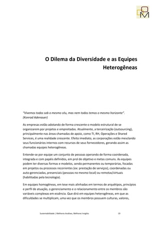 O Dilema da Diversidade e as Equipes
                                        Heterogêneas




“Vivemos todos sob o mesmo céu, mas nem todos temos o mesmo horizonte”.
(Konrad Adenauer)

As empresas estão adotando de forma crescente o modelo estrutural de se
organizarem por projetos e empreitadas. Atualmente, a terceirização (outsourcing),
principalmente nas áreas chamadas de apoio, como TI, RH, Operações e Shared
Services, é uma realidade crescente. Efeito imediato, as corporações estão mesclando
seus funcionários internos com recursos de seus fornecedores, gerando assim as
chamadas equipes heterogêneas.

Entende-se por equipe um conjunto de pessoas operando de forma coordenada,
integrada e com papéis definidos, em prol de objetivo e metas comuns. As equipes
podem ter diversas formas e modelos, sendo permanentes ou temporárias, focadas
em projetos ou processos recorrentes (ex: prestação de serviços), coordenadas ou
auto-gerenciadas, presenciais (pessoas no mesmo local) ou remotas/virtuais
(habilitadas pela tecnologia).

Em equipes homogêneas, em tese mais alinhadas em termos de arquétipos, princípios
e perfil de atuação, o gerenciamento e o relacionamento entre os membros são
variáveis complexas em essência. Que dirá em equipes heterogêneas, em que as
dificuldades se multiplicam, uma vez que os membros possuem culturas, valores,



            Sustentabilidade | Melhores Análises, Melhores Insights    19
 