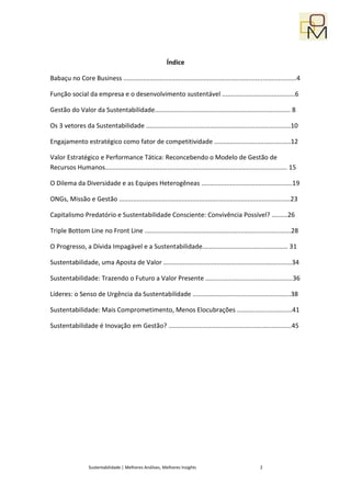 Índice

Babaçu no Core Business .................................................................................................4

Função social da empresa e o desenvolvimento sustentável .........................................6

Gestão do Valor da Sustentabilidade............................................................................ 8

Os 3 vetores da Sustentabilidade .................................................................................10

Engajamento estratégico como fator de competitividade ...........................................12

Valor Estratégico e Performance Tática: Reconcebendo o Modelo de Gestão de
Recursos Humanos...................................................................................................... 15

O Dilema da Diversidade e as Equipes Heterogêneas ...................................................19

ONGs, Missão e Gestão ................................................................................................23

Capitalismo Predatório e Sustentabilidade Consciente: Convivência Possível? .........26

Triple Bottom Line no Front Line ..................................................................................28

O Progresso, a Dívida Impagável e a Sustentabilidade................................................ 31

Sustentabilidade, uma Aposta de Valor ........................................................................34

Sustentabilidade: Trazendo o Futuro a Valor Presente .................................................36

Líderes: o Senso de Urgência da Sustentabilidade .......................................................38

Sustentabilidade: Mais Comprometimento, Menos Elocubrações ...............................41

Sustentabilidade é Inovação em Gestão? .....................................................................45




                  Sustentabilidade | Melhores Análises, Melhores Insights                              2
 
