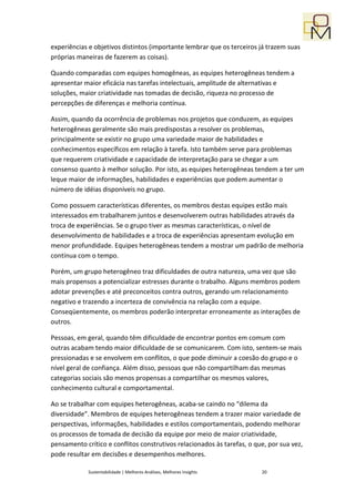 experiências e objetivos distintos (importante lembrar que os terceiros já trazem suas
próprias maneiras de fazerem as coisas).

Quando comparadas com equipes homogêneas, as equipes heterogêneas tendem a
apresentar maior eficácia nas tarefas intelectuais, amplitude de alternativas e
soluções, maior criatividade nas tomadas de decisão, riqueza no processo de
percepções de diferenças e melhoria contínua.

Assim, quando da ocorrência de problemas nos projetos que conduzem, as equipes
heterogêneas geralmente são mais predispostas a resolver os problemas,
principalmente se existir no grupo uma variedade maior de habilidades e
conhecimentos específicos em relação à tarefa. Isto também serve para problemas
que requerem criatividade e capacidade de interpretação para se chegar a um
consenso quanto à melhor solução. Por isto, as equipes heterogêneas tendem a ter um
leque maior de informações, habilidades e experiências que podem aumentar o
número de idéias disponíveis no grupo.

Como possuem características diferentes, os membros destas equipes estão mais
interessados em trabalharem juntos e desenvolverem outras habilidades através da
troca de experiências. Se o grupo tiver as mesmas características, o nível de
desenvolvimento de habilidades e a troca de experiências apresentam evolução em
menor profundidade. Equipes heterogêneas tendem a mostrar um padrão de melhoria
contínua com o tempo.

Porém, um grupo heterogêneo traz dificuldades de outra natureza, uma vez que são
mais propensos a potencializar estresses durante o trabalho. Alguns membros podem
adotar prevenções e até preconceitos contra outros, gerando um relacionamento
negativo e trazendo a incerteza de convivência na relação com a equipe.
Conseqüentemente, os membros poderão interpretar erroneamente as interações de
outros.

Pessoas, em geral, quando têm dificuldade de encontrar pontos em comum com
outras acabam tendo maior dificuldade de se comunicarem. Com isto, sentem-se mais
pressionadas e se envolvem em conflitos, o que pode diminuir a coesão do grupo e o
nível geral de confiança. Além disso, pessoas que não compartilham das mesmas
categorias sociais são menos propensas a compartilhar os mesmos valores,
conhecimento cultural e comportamental.

Ao se trabalhar com equipes heterogêneas, acaba-se caindo no “dilema da
diversidade”. Membros de equipes heterogêneas tendem a trazer maior variedade de
perspectivas, informações, habilidades e estilos comportamentais, podendo melhorar
os processos de tomada de decisão da equipe por meio de maior criatividade,
pensamento crítico e conflitos construtivos relacionados às tarefas, o que, por sua vez,
pode resultar em decisões e desempenhos melhores.

             Sustentabilidade | Melhores Análises, Melhores Insights     20
 