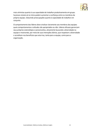 mais otimistas quanto à sua capacidade de trabalhar produtivamente em grupo.
Sucessos visíveis já no início podem aumentar a confiança entre os membros da
própria equipe, reduzindo preocupações quanto à capacidade de trabalhar em
conjunto.

O comportamento dos líderes deve sinalizar claramente aos membros das equipes
quais comportamentos e atitudes são apropriados ou não. Líderes eficazes gerenciam
seus próprios estereótipos e preconceitos, ativamente buscando a diversidade na
equipe e mostrando, por meio de suas interações diárias, que respeitam a diversidade
e acreditam nos benefícios que esta traz, tanto para a equipe, como para a
organização.




            Sustentabilidade | Melhores Análises, Melhores Insights   22
 