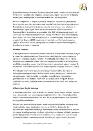 (reconhecendo assim seu papel de desenvolvimento social, complementar às próprias
limitações do Estado), estas empresas possuem vida própria e autonomia de decisão
em relação a seus objetivos e os meios utilizados para seu atingimento.

Quando comparadas às empresas privadas, a diferença fundamental (já citada) é o
lucro. Isto não quer dizer, entretanto, que uma ONG não deva buscar acumular lucros
financeiros no desenvolvimento de seu trabalho, mas, sim, que todo este lucro é
reinvestido na organização, sendo que as únicas pessoas a possuírem vínculo
financeiro são os funcionários remunerados. Uma ONG não possui proprietários ou
acionistas; ela existe enquanto existe uma missão, reconhecida pela comunidade (ou
parte dela), a ser cumprida e pessoas dispostas a trabalhar para o atingimento desta
missão. Peter Drucker (1990) caracteriza as instituições sem fins lucrativos como
agentes de mudança em que o porquê de sua existência está intimamente ligado à
transformação de seres humanos.

Missão e Objetivos

A definição clara dos conceitos de missão, objetivos e, principalmente, foco de atuação
é a base para o desenvolvimento de programas específicos que estejam realmente
agregando valor ao porquê da existência da instituição. Na medida em que índices
financeiros não podem ser usados como única e principal referência de desempenho
em ONGs, esta análise passa a estar intrinsecamente subordinada a estas variáveis de
existência e à capacidade da instituição de desempenhar seu papel de maneira efetiva.

Um indicador interessante do cumprimento da missão em ONGs é o índice de
comprometimento global tanto de funcionários quanto de doadores. Trabalhos de
conscientização e de informação em relação à importância da instituição e a
grandiosidade de seu trabalho fazem com que as pessoas se desliguem de suas
atividades funcionais cotidianas e percebam uma magnitude maior no trabalho que
realizam.

O Caminho da Gestão Sistêmica

A abordagem sistêmica, como defendida em tese de Cláudio Vargas, parte da premissa
que a organização é um sistema composto por elementos inter-relacionados onde o
impacto de uma decisão se reflete em mais de um destes elementos, que devem ser
reconhecidos e analisados.

Um dos mais sérios problemas ligados ao gerenciamento de ONGs e seus programas
assistenciais é a pouca objetividade com que as fronteiras de atuação são
estabelecidas. No projeto dos serviços a serem prestados é necessário que se definam,
através do desdobramento da missão da instituição, estratégias e atividades que estão
dentro do escopo de trabalho. Esta dispersão ou pouca objetividade é um entrave à
abordagem sistêmica na medida em que todas funções organizacionais, incluindo

            Sustentabilidade | Melhores Análises, Melhores Insights     24
 