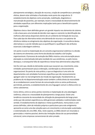 planejamento estratégico, alocação de recursos, criação de competências e prestação
efetiva, devem estar alinhadas e focalizadas neste ponto de congruência. O
estabelecimento de objetivos como prevenção, reabilitação, diagnóstico e
manutenção de pacientes, por exemplo, levam à necessidade do desenvolvimento de
atividades específicas com diferentes implicações tanto para o beneficiário quanto
para a organização.

Objetivos claros e bem definidos geram um grande impacto nos elementos do sistema
e são a base para uma tomada de decisão mais segura e coerente na identificação das
melhores alternativas disponíveis dentro de um ambiente de limitação de recursos.
Para cada tipo de alternativa existe uma demanda de recursos e um patamar de
eficiência relativa no atingimento dos objetivos da organização. A consciência destas
alternativas e o uso de métodos que as quantifiquem e qualifiquem são atributos
essenciais à abordagem sistêmica.

Um ponto crucial na implantação de um conceito organizacional sistêmico é a divisão
do sistema em elementos como forma de divisão do trabalho e de funções
organizacionais. O processo de evolução das ONGs mostrou uma estruturação pouco
planejada ou sistematizada (até pela novidade de suas existências, ou pelo menos
destaque, e consequente falta de experiência e know-how administrativo adquirido).

Isto fez com que, devido às demandas sociais que causaram seu crescimento, estas
entidades apresentassem pouca ordenação, coordenação ou direcionamento
organizacional. Do ponto de vista prático, o que se diagnostica é uma série de
departamentos com atividades funcionais específicas que não necessariamente
agregam valor no real atingimento da missão da organização. Paralelamente ao
problema da má departamentalização existe também o efeito direto da necessidade
de se estabelecerem canais formais de comunicação entre os vários profissionais,
permitindo, portanto, o estabelecimento de uma linguagem comum e efetiva entre os
vários subsistemas.

Como último, entre os vários pontos inerentes à implantação de uma abordagem
sistêmica, coloca-se a necessidade de planejamento a longo prazo. Existe uma
tendência crescente da necessidade de utilização do planejamento de longo prazo
ainda que não existam experiência ou skills gerenciais validados e sedimentados neste
sentido. O estabelecimento de objetivos e metas quantificáveis, mensuráveis e com
prazos definidos, além de métodos próprios e particulares para este antigimento
apresenta-se como uma das soluções para um crescimento e estruturação sustentados
e sistematizados de uma ONG. Aliás, neste aspecto, as ONGs devem ser encaradas e
gerenciadas o máximo possível, dentro das limitações óbvias de sua personalidade
estrutural, como empresas convencionais do setor privado.




            Sustentabilidade | Melhores Análises, Melhores Insights    25
 