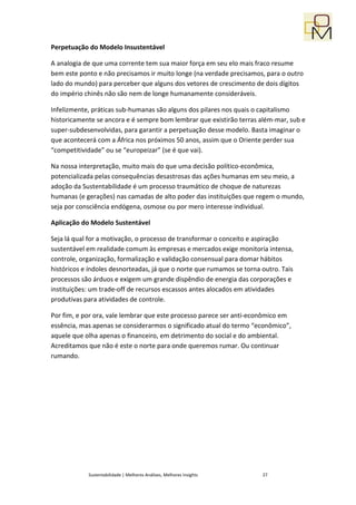 Perpetuação do Modelo Insustentável

A analogia de que uma corrente tem sua maior força em seu elo mais fraco resume
bem este ponto e não precisamos ir muito longe (na verdade precisamos, para o outro
lado do mundo) para perceber que alguns dos vetores de crescimento de dois dígitos
do império chinês não são nem de longe humanamente consideráveis.

Infelizmente, práticas sub-humanas são alguns dos pilares nos quais o capitalismo
historicamente se ancora e é sempre bom lembrar que existirão terras além-mar, sub e
super-subdesenvolvidas, para garantir a perpetuação desse modelo. Basta imaginar o
que acontecerá com a África nos próximos 50 anos, assim que o Oriente perder sua
“competitividade” ou se “europeizar” (se é que vai).

Na nossa interpretação, muito mais do que uma decisão político-econômica,
potencializada pelas consequências desastrosas das ações humanas em seu meio, a
adoção da Sustentabilidade é um processo traumático de choque de naturezas
humanas (e gerações) nas camadas de alto poder das instituições que regem o mundo,
seja por consciência endógena, osmose ou por mero interesse individual.

Aplicação do Modelo Sustentável

Seja lá qual for a motivação, o processo de transformar o conceito e aspiração
sustentável em realidade comum às empresas e mercados exige monitoria intensa,
controle, organização, formalização e validação consensual para domar hábitos
históricos e índoles desnorteadas, já que o norte que rumamos se torna outro. Tais
processos são árduos e exigem um grande dispêndio de energia das corporações e
instituições: um trade-off de recursos escassos antes alocados em atividades
produtivas para atividades de controle.

Por fim, e por ora, vale lembrar que este processo parece ser anti-econômico em
essência, mas apenas se considerarmos o significado atual do termo “econômico”,
aquele que olha apenas o financeiro, em detrimento do social e do ambiental.
Acreditamos que não é este o norte para onde queremos rumar. Ou continuar
rumando.




            Sustentabilidade | Melhores Análises, Melhores Insights    27
 
