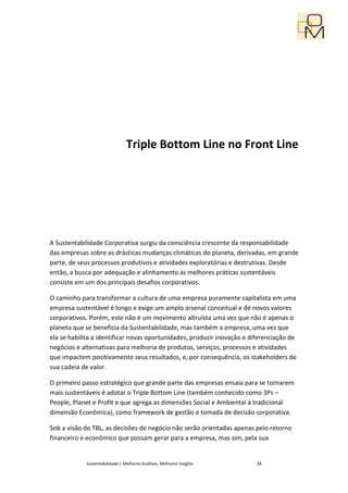 Triple Bottom Line no Front Line




A Sustentabilidade Corporativa surgiu da consciência crescente da responsabilidade
das empresas sobre as drásticas mudanças climáticas do planeta, derivadas, em grande
parte, de seus processos produtivos e atividades exploratórias e destrutivas. Desde
então, a busca por adequação e alinhamento às melhores práticas sustentáveis
consiste em um dos principais desafios corporativos.

O caminho para transformar a cultura de uma empresa puramente capitalista em uma
empresa sustentável é longo e exige um amplo arsenal conceitual e de novos valores
corporativos. Porém, este não é um movimento altruísta uma vez que não é apenas o
planeta que se beneficia da Sustentabilidade, mas também a empresa, uma vez que
ela se habilita a identificar novas oportunidades, produzir inovação e diferenciação de
negócios e alternativas para melhoria de produtos, serviços, processos e atividades
que impactem positivamente seus resultados, e, por consequência, os stakeholders de
sua cadeia de valor.

O primeiro passo estratégico que grande parte das empresas ensaia para se tornarem
mais sustentáveis é adotar o Triple Bottom Line (também conhecido como 3Ps –
People, Planet e Profit e que agrega as dimensões Social e Ambiental à tradicional
dimensão Econômica), como framework de gestão e tomada de decisão corporativa.

Sob a visão do TBL, as decisões de negócio não serão orientadas apenas pelo retorno
financeiro e econômico que possam gerar para a empresa, mas sim, pela sua


            Sustentabilidade | Melhores Análises, Melhores Insights     28
 