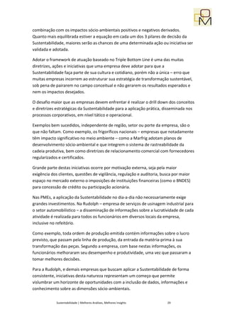 combinação com os impactos sócio-ambientais positivos e negativos derivados.
Quanto mais equilibrada estiver a equação em cada um dos 3 pilares de decisão da
Sustentabilidade, maiores serão as chances de uma determinada ação ou iniciativa ser
validada e adotada.

Adotar o framework de atuação baseado no Triple Bottom Line é uma das muitas
diretrizes, ações e iniciativas que uma empresa deve adotar para que a
Sustentabilidade faça parte de sua cultura e cotidiano, porém não a única – erro que
muitas empresas incorrem ao estruturar sua estratégia de transformação sustentável,
sob pena de pairarem no campo conceitual e não gerarem os resultados esperados e
nem os impactos desejados.

O desafio maior que as empresas devem enfrentar é realizar o drill down dos conceitos
e diretrizes estratégicas da Sustentabilidade para a aplicação prática, disseminada nos
processos corporativos, em nível tático e operacional.

Exemplos bem sucedidos, independente de região, setor ou porte da empresa, são o
que não faltam. Como exemplo, os frigoríficos nacionais – empresas que notadamente
têm impacto significativo no meio ambiente – como a Marfrig adotam planos de
desenvolvimento sócio-ambiental e que integrem o sistema de rastreabilidade da
cadeia produtiva, bem como diretrizes de relacionamento comercial com fornecedores
regularizados e certificados.

Grande parte destas iniciativas ocorre por motivação externa, seja pela maior
exigência dos clientes, questões de vigilância, regulação e auditoria, busca por maior
espaço no mercado externo o imposições de instituições financeiras (como o BNDES)
para concessão de crédito ou participação acionária.

Nas PMEs, a aplicação da Sustentabilidade no dia-a-dia não necessariamente exige
grandes investimentos. Na Rudolph – empresa de serviços de usinagem industrial para
o setor automobilístico – a disseminação de informações sobre a lucratividade de cada
atividade é realizada para todos os funcionários em diversos locais da empresa,
inclusive no refeitório.

Como exemplo, toda ordem de produção emitida contém informações sobre o lucro
previsto, que passam pela linha de produção, da entrada da matéria-prima à sua
transformação das peças. Segundo a empresa, com base nestas informações, os
funcionários melhoraram seu desempenho e produtividade, uma vez que passaram a
tomar melhores decisões.

Para a Rudolph, e demais empresas que buscam aplicar a Sustentabilidade de forma
consistente, iniciativas desta natureza representam um começo que permite
vislumbrar um horizonte de oportunidades com a inclusão de dados, informações e
conhecimento sobre as dimensões sócio-ambientais.

             Sustentabilidade | Melhores Análises, Melhores Insights     29
 