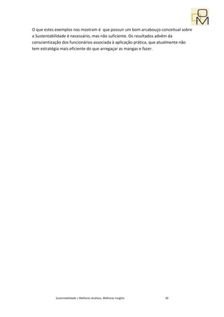 O que estes exemplos nos mostram é que possuir um bom arcabouço conceitual sobre
a Sustentabilidade é necessário, mas não suficiente. Os resultados advêm da
conscientização dos funcionários associada à aplicação prática, que atualmente não
tem estratégia mais eficiente do que arregaçar as mangas e fazer.




            Sustentabilidade | Melhores Análises, Melhores Insights   30
 