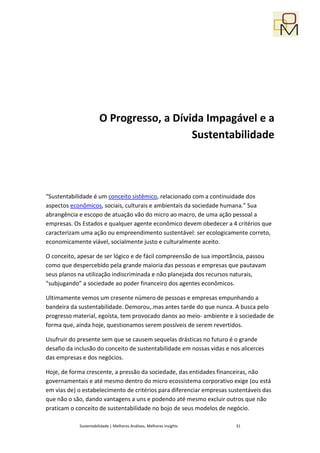 O Progresso, a Dívida Impagável e a
                                          Sustentabilidade




“Sustentabilidade é um conceito sistêmico, relacionado com a continuidade dos
aspectos econômicos, sociais, culturais e ambientais da sociedade humana.” Sua
abrangência e escopo de atuação vão do micro ao macro, de uma ação pessoal a
empresas. Os Estados e qualquer agente econômico devem obedecer a 4 critérios que
caracterizam uma ação ou empreendimento sustentável: ser ecologicamente correto,
economicamente viável, socialmente justo e culturalmente aceito.

O conceito, apesar de ser lógico e de fácil compreensão de sua importãncia, passou
como que despercebido pela grande maioria das pessoas e empresas que pautavam
seus planos na utilização indiscriminada e não planejada dos recursos naturais,
“subjugando” a sociedade ao poder financeiro dos agentes econômicos.

Ultimamente vemos um cresente número de pessoas e empresas empunhando a
bandeira da sustentabilidade. Demorou,.mas antes tarde do que nunca. A busca pelo
progresso material, egoísta, tem provocado danos ao meio- ambiente e à sociedade de
forma que, ainda hoje, questionamos serem possíveis de serem revertidos.

Usufruir do presente sem que se causem sequelas drásticas no futuro é o grande
desafio da inclusão do conceito de sustentabilidade em nossas vidas e nos alicerces
das empresas e dos negócios.

Hoje, de forma crescente, a pressão da sociedade, das entidades financeiras, não
governamentais e até mesmo dentro do micro ecossistema corporativo exige (ou está
em vias de) o estabelecimento de critérios para diferenciar empresas sustentáveis das
que não o são, dando vantagens a uns e podendo até mesmo excluir outros que não
praticam o conceito de sustentabilidade no bojo de seus modelos de negócio.

            Sustentabilidade | Melhores Análises, Melhores Insights     31
 