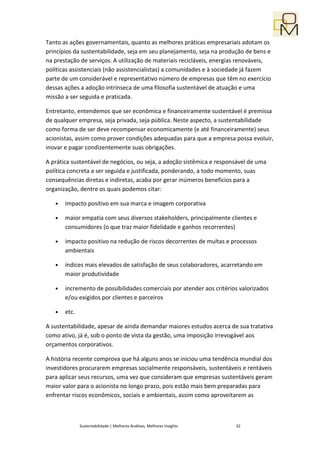 Tanto as ações governamentais, quanto as melhores práticas empresariais adotam os
princípios da sustentabilidade, seja em seu planejamento, seja na produção de bens e
na prestação de serviços. A utilização de materiais recicláveis, energias renováveis,
políticas assistenciais (não assistencialistas) a comunidades e à sociedade já fazem
parte de um considerável e representativo número de empresas que têm no exercício
dessas ações a adoção intrínseca de uma filosofia sustentável de atuação e uma
missão a ser seguida e praticada.

Entretanto, entendemos que ser econômica e financeiramente sustentável é premissa
de qualquer empresa, seja privada, seja pública. Neste aspecto, a sustentabilidade
como forma de ser deve recompensar economicamente (e até financeiramente) seus
acionistas, assim como prover condições adequadas para que a empresa possa evoluir,
inovar e pagar condizentemente suas obrigações.

A prática sustentável de negócios, ou seja, a adoção sistêmica e responsável de uma
política concreta a ser seguida e justificada, ponderando, a todo momento, suas
consequências diretas e indiretas, acaba por gerar inúmeros benefícios para a
organização, dentre os quais podemos citar:

   •   impacto positivo em sua marca e imagem corporativa

   •   maior empatia com seus diversos stakeholders, principalmente clientes e
       consumidores (o que traz maior fidelidade e ganhos recorrentes)

   •   impacto positivo na redução de riscos decorrentes de multas e processos
       ambientais

   •   índices mais elevados de satisfação de seus colaboradores, acarretando em
       maior produtividade

   •   incremento de possibilidades comerciais por atender aos critérios valorizados
       e/ou exigidos por clientes e parceiros

   •   etc.

A sustentabilidade, apesar de ainda demandar maiores estudos acerca de sua tratativa
como ativo, já é, sob o ponto de vista da gestão, uma imposição irrevogável aos
orçamentos corporativos.

A história recente comprova que há alguns anos se iniciou uma tendência mundial dos
investidores procurarem empresas socialmente responsáveis, sustentáveis e rentáveis
para aplicar seus recursos, uma vez que consideram que empresas sustentáveis geram
maior valor para o acionista no longo prazo, pois estão mais bem preparadas para
enfrentar riscos econômicos, sociais e ambientais, assim como aproveitarem as



              Sustentabilidade | Melhores Análises, Melhores Insights   32
 