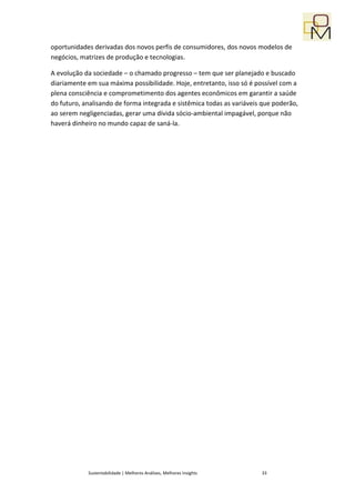 oportunidades derivadas dos novos perfis de consumidores, dos novos modelos de
negócios, matrizes de produção e tecnologias.

A evolução da sociedade – o chamado progresso – tem que ser planejado e buscado
diariamente em sua máxima possibilidade. Hoje, entretanto, isso só é possível com a
plena consciência e comprometimento dos agentes econômicos em garantir a saúde
do futuro, analisando de forma integrada e sistêmica todas as variáveis que poderão,
ao serem negligenciadas, gerar uma dívida sócio-ambiental impagável, porque não
haverá dinheiro no mundo capaz de saná-la.




            Sustentabilidade | Melhores Análises, Melhores Insights    33
 