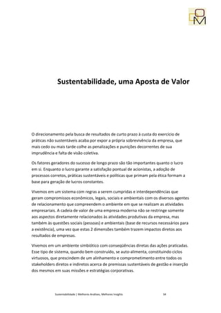 Sustentabilidade, uma Aposta de Valor




O direcionamento pela busca de resultados de curto prazo à custa do exercício de
práticas não sustentáveis acaba por expor a própria sobrevivência da empresa, que
mais cedo ou mais tarde colhe as penalizações e punições decorrentes de sua
imprudência e falta de visão coletiva.

Os fatores geradores do sucesso de longo prazo são tão importantes quanto o lucro
em si. Enquanto o lucro garante a satisfação pontual de acionistas, a adoção de
processos corretos, práticas sustentáveis e políticas que primam pela ética formam a
base para geração de lucros constantes.

Vivemos em um sistema com regras a serem cumpridas e interdependências que
geram compromissos econômicos, legais, sociais e ambientais com os diversos agentes
de relacionamento que compreendem o ambiente em que se realizam as atividades
empresariais. A cadeia de valor de uma empresa moderna não se restringe somente
aos aspectos diretamente relacionados às atividades produtivas da empresa, mas
também às questões sociais (pessoas) e ambientais (base de recursos necessários para
a existência), uma vez que estas 2 dimensões também trazem impactos diretos aos
resultados de empresas.

Vivemos em um ambiente simbiótico com conseqüências diretas das ações praticadas.
Esse tipo de sistema, quando bem construído, se auto-alimenta, constituindo ciclos
virtuosos, que prescindem de um alinhamento e comprometimento entre todos os
stakeholders diretos e indiretos acerca de premissas sustentáveis de gestão e inserção
dos mesmos em suas missões e estratégias corporativas.




            Sustentabilidade | Melhores Análises, Melhores Insights     34
 