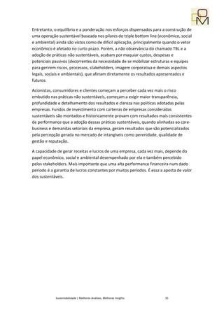Entretanto, o equilíbrio e a ponderação nos esforços dispensados para a construção de
uma operação sustentável baseada nos pilares do triple bottom line (econômico, social
e ambiental) ainda são vistos como de difícil aplicação, principalmente quando o vetor
econômico é afetado no curto prazo. Porém, a não observância do chamado TBL e a
adoção de práticas não sustentáveis, acabam por maquiar custos, despesas e
potenciais passivos (decorrentes da necessidade de se mobilizar estruturas e equipes
para gerirem riscos, processos, stakeholders, imagem corporativa e demais aspectos
legais, sociais e ambientais), que afetam diretamente os resultados apresentados e
futuros.

Acionistas, consumidores e clientes começam a perceber cada vez mais o risco
embutido nas práticas não sustentáveis, começam a exigir maior transparência,
profundidade e detalhamento dos resultados e clareza nas políticas adotadas pelas
empresas. Fundos de investimento com carteiras de empresas consideradas
sustentáveis são montados e historicamente provam com resultados mais consistentes
de performance que a adoção dessas práticas sustentáveis, quando alinhadas ao core-
business e demandas setoriais da empresa, geram resultados que são potencializados
pela percepção gerada no mercado de intangíveis como perenidade, qualidade de
gestão e reputação.

A capacidade de gerar receitas e lucros de uma empresa, cada vez mais, depende do
papel econômico, social e ambiental desempenhado por ela e também percebido
pelos stakeholders. Mais importante que uma alta performance financeira num dado
período é a garantia de lucros constantes por muitos períodos. É essa a aposta de valor
dos sustentáveis.




            Sustentabilidade | Melhores Análises, Melhores Insights     35
 