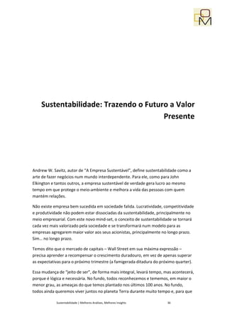Sustentabilidade: Trazendo o Futuro a Valor
                                      Presente




Andrew W. Savitz, autor de “A Empresa Sustentável”, define sustentabilidade como a
arte de fazer negócios num mundo interdependente. Para ele, como para John
Elkington e tantos outros, a empresa sustentável de verdade gera lucro ao mesmo
tempo em que protege o meio-ambiente e melhora a vida das pessoas com quem
mantém relações.

Não existe empresa bem sucedida em sociedade falida. Lucratividade, competitividade
e produtividade não podem estar dissociadas da sustentabilidade, principalmente no
meio empresarial. Com este novo mind-set, o conceito de sustentabilidade se tornará
cada vez mais valorizado pela sociedade e se transformará num modelo para as
empresas agregarem maior valor aos seus acionistas, principalmente no longo prazo.
Sim… no longo prazo.

Temos dito que o mercado de capitais – Wall Street em sua máxima expressão –
precisa aprender a recompensar o crescimento duradouro, em vez de apenas superar
as expectativas para o próximo trimestre (a famigerada ditadura do próximo quarter).

Essa mudança de “jeito de ser”, de forma mais integral, levará tempo, mas acontecerá,
porque é lógica e necessária. No fundo, todos reconhecemos e tememos, em maior o
menor grau, as ameaças do que temos plantado nos últimos 100 anos. No fundo,
todos ainda queremos viver juntos no planeta Terra durante muito tempo e, para que

            Sustentabilidade | Melhores Análises, Melhores Insights    36
 