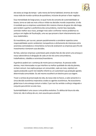 ele exista ao longo do tempo – pelo menos de forma habitável, teremos de mudar
nossa visão de mundo e práticas de quotidiano, inclusive de pensar e fazer negócios.

Essa mentalidade de longo prazo, na qual muito do conceito de sustentabilidade se
baseia, torna-se cada vez mais crítica e nítida nas decisões mundo corporativo. Já não
é novidade que as empresas sustentáveis têm maiores chances de gozar de vida longa,
pois tendem a ganhar a preferência dos consumidores, manter boa reputação,
controlar melhor seus riscos, proteger mais valor e enfrentar menos problemas na
justiça e em órgãos de fiscalização, uma vez que prezam o bom relacionamento com
seus stakeholders.

Os investidores, por sua vez, passam paulatinamente a considerar aspectos como
responsabilidade social e ambiental, transparência e alinhamento de interesses entre
acionistas controladores e minoritários na hora de analisarem as empresas para fins de
investimento e tomarem suas decisões.

De fato, valorizar empresas sustentáveis pelo simples fato de não serem uma ameaça à
nossa sobrevivência é obrigação de cada um de nós como consumidores,
trabalhadores, cidadãos e acionistas/investidores.

A ganância poderá ser a sentença de morte para as empresas. As pessoas estão
atentas, mais interessadas no que interfere na melhor qualidade de vida do planeta,
no bem comum. Isso explica porque um consumidor, cada vez mais, rejeitará um
sapato produzido a partir do trabalho infantil ou um automóvel cuja produção agrediu
determinada comunidade. Ou até mesmo escolherá um destino para sua viagem.

Trazer a certeza da preservação da vida, da nossa vida no futuro, a valor presente é a
única decisão econômica imperativa a todos os agentes econômicos. No ecossistema
global essa é uma ameaça comum a todos. E por isso faz sentido o esforço integrado e
conjunto para dirimir-se este risco.

Sustentabilidade é uma causa e uma prática evolutiva. É a defesa do futuro da vida.
Como tal, não é esforço de um, nem assunto para amanhã.




            Sustentabilidade | Melhores Análises, Melhores Insights     37
 