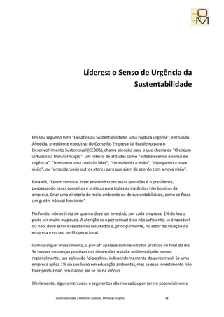 Líderes: o Senso de Urgência da
                                                 Sustentabilidade




Em seu segundo livro “Desafios da Sustentabilidade: uma ruptura urgente”, Fernando
Almeida, presidente executivo do Conselho Empresarial Brasileiro para o
Desenvolvimento Sustentável (CEBDS), chama atenção para o que chama de “O círculo
virtuoso da transformação”, um roteiro de atitudes como “estabelecendo o senso de
urgência”, “formando uma coalizão líder”, “formulando a visão”, “divulgando a nova
visão”, ou “empoderando outros atores para que ajam de acordo com a nova visão”.

Para ele, “Quem tem que estar envolvido com essas questões é o presidente,
perpassando esses conceitos e práticas para todas as instâncias hierárquicas da
empresa. Criar uma diretoria de meio-ambiente ou de sustentabilidade, como se fosse
um gueto, não vai funcionar”.

No fundo, não se trata de quanto deve ser investido por cada empresa. 1% do lucro
pode ser muito ou pouco. A aferição se o percentual é ou não suficiente, se é razoável
ou não, deve estar baseada nos resultados e, principalmente, no setor de atuação da
empresa e no seu perfil operacional.

Com qualquer investimento, o pay-off aparece com resultados práticos no final do dia.
Se houver mudanças positivas das dimensões social e ambiental pelo menos
regionalmente, sua aplicação foi positiva, independentemente do percentual. Se uma
empresa aplica 1% do seu lucro em educação ambiental, mas se esse investimento não
tiver produzindo resultados, ele se torna inócuo.

Obviamente, alguns mercados e segmentos são marcados por serem potencialmente


            Sustentabilidade | Melhores Análises, Melhores Insights     38
 