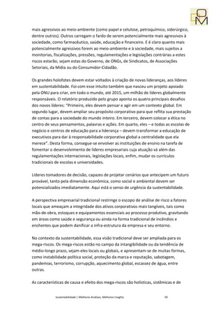 mais agressivos ao meio-ambiente (como papel e celulose, petroquímico, siderúrgico,
dentre outros). Outros carregam o fardo de serem potencialmente mais agressivos à
sociedade, como farmacêutico, saúde, educação e financeiro. E é claro quanto mais
potencialmente agressivos forem ao meio-ambiente e à sociedade, mais sujeitos a
monitorias, fiscalizações, pressões, regulamentações e legislações contrárias a estes
riscos estarão, sejam estas do Governo, de ONGs, de Sindicatos, de Associações
Setoriais, da Mídia ou do Consumidor-Cidadão.

Os grandes holofotes devem estar voltados à criação de novas lideranças, aos líderes
em sustentabilidade. Foi com esse intuito também que nasceu um projeto apoiado
pela ONU para criar, em todo o mundo, até 2015, um milhão de líderes globalmente
responsáveis. O relatório produzido pelo grupo aponta os quatro principais desafios
dos novos líderes: “Primeiro, eles devem pensar e agir em um contexto global. Em
segundo lugar, devem ampliar seu propósito corporativo para que reflita sua prestação
de contas para a sociedade do mundo inteiro. Em terceiro, devem colocar a ética no
centro de seus pensamentos, palavras e ações. Em quarto, eles – e todas as escolas de
negócio e centros de educação para a liderança – devem transformar a educação de
executivos para dar à responsabilidade corporativa global a centralidade que ela
merece”. Desta forma, consegue-se envolver as instituições de ensino na tarefa de
fomentar o desenvolvimento de líderes empresariais cuja atuação vá além das
regulamentações internacionais, legislações locais, enfim, mudar os currículos
tradicionais de escolas e universidades.

Líderes tomadores de decisão, capazes de projetar cenários que antecipem um futuro
provável, tanto pela dimensão econômica, como social e ambiental devem ser
potencializados imediatamente. Aqui está o senso de urgência da sustentabilidade.

A perspectiva empresarial tradicional restringe o escopo de análise de risco a fatores
locais que ameaçam a integridade dos ativos corporativos mais tangíveis, tais como
mão-de-obra, estoques e equipamentos essenciais ao processo produtivo, gravitando
em áreas como saúde e segurança ou ainda na forma tradicional de incêndios e
enchentes que podem danificar a infra-estrutura da empresa e seu entorno.

No contexto da sustentabilidade, essa visão tradicional deve ser ampliada para os
mega-riscos. Os mega-riscos estão no campo da intangibilidade ou da tendência de
médio-longo prazo, sejam eles locais ou globais, e apresentam-se de muitas formas,
como instabilidade política social, proteção da marca e reputação, sabotagem,
pandemias, terrorismo, corrupção, aquecimento global, escassez de água, entre
outras.

As características de causa e efeito dos mega-riscos são holísticas, sistêmicas e de


             Sustentabilidade | Melhores Análises, Melhores Insights      39
 