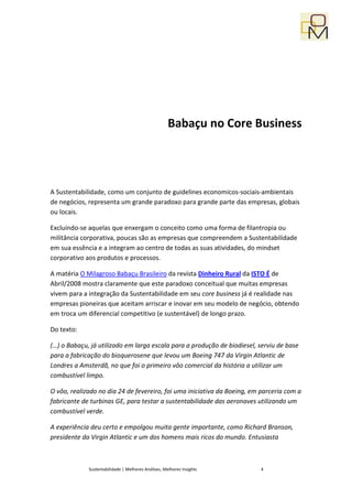 Babaçu no Core Business




A Sustentabilidade, como um conjunto de guidelines economicos-sociais-ambientais
de negócios, representa um grande paradoxo para grande parte das empresas, globais
ou locais.

Excluíndo-se aquelas que enxergam o conceito como uma forma de filantropia ou
militância corporativa, poucas são as empresas que compreendem a Sustentabilidade
em sua essência e a integram ao centro de todas as suas atividades, do mindset
corporativo aos produtos e processos.

A matéria O Milagroso Babaçu Brasileiro da revista Dinheiro Rural da ISTO É de
Abril/2008 mostra claramente que este paradoxo conceitual que muitas empresas
vivem para a integração da Sustentabilidade em seu core business já é realidade nas
empresas pioneiras que aceitam arriscar e inovar em seu modelo de negócio, obtendo
em troca um diferencial competitivo (e sustentável) de longo prazo.

Do texto:

(…) o Babaçu, já utilizado em larga escala para a produção de biodiesel, serviu de base
para a fabricação do bioquerosene que levou um Boeing 747 da Virgin Atlantic de
Londres a Amsterdã, no que foi o primeiro vôo comercial da história a utilizar um
combustível limpo.

O vôo, realizado no dia 24 de fevereiro, foi uma iniciativa da Boeing, em parceria com a
fabricante de turbinas GE, para testar a sustentabilidade das aeronaves utilizando um
combustível verde.

A experiência deu certo e empolgou muita gente importante, como Richard Branson,
presidente da Virgin Atlantic e um dos homens mais ricos do mundo. Entusiasta



             Sustentabilidade | Melhores Análises, Melhores Insights     4
 