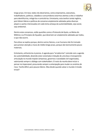 longo prazo. Em tese, todos nós deveríamos, como empresários, executivos,
trabalhadores, políticos, cidadãos e consumidores estarmos atentos a eles e trabalhar
para identificá-los, mitigá-los e controlá-los. Entretanto, esta tarefa é ainda inglória,
pois faltam líderes e políticas de consenso amplamente adotadas pelos diversos
players e partes interessadas em cada tema-ameaça da sustentabilidade, seja social,
seja ambiental.

Dentre estes consensos, estão questões como o Protocolo de Kyoto, as Metas do
Milênio e os Princípios do Equador, que deveriam ser amplamente adotados por todos,
o que não ocorre.

Para disso se explica porque, dentre outros fatores, o ser-humano não foi treinado
para prestar atenção a riscos de médio-longo prazo, porque são teoricamente pouco
materiais.

Entretanto, enfrentá-los é preciso. A agenda para “erradicá-los” coincide com a agenda
da sustentabilidade, devendo estar conectada à indução de uma boa e transparente
articulação no mundo tripolar (empresas, governos e sociedade civil organizada),
valorizando sempre o diálogo com stakeholders. O resto da receita deve incluir o
pensar no impensável, procurando sempre a antecipação para mudar os cenários de
risco. Tarefa difícil, para poucos líderes. Mas desde quando salvar o mundo é missão
trivial?




             Sustentabilidade | Melhores Análises, Melhores Insights       40
 