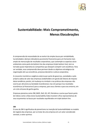 Sustentabilidade: Mais Comprometimento,
                            Menos Elocubrações




A compreensão da necessidade de se evoluir da simples busca por rentabilidade,
lucratividade e demais indicadores puramente financeiros para um horizonte mais
amplo de mensuração de resultados corporativos, que contemple os aspectos sócio-
ambientais como parte do bottom-line das empresas (triple bottom line), tem se
tornado quase imperativa às companhias que desejam competir com excelência. Para
ser verdade, essa compreensão deve permear desde os objetivos estratégicos da
organização até sua consciência, processo decisório e cultura corporativa.

A crescente monitória e exigência externa por parte de governos, sociedades e pela
própria cadeia de valor das empresas (stakeholders em geral) são fatores de impulso
desta tendência; porém, tal mudança no mindset e nas práticas das empresas não
ocorre por altruísmo ou bondade incondicional, mas sim porque traz resultados
econômicos (e financeiros!) para a empresa, para seus clientes e para seu entorno, em
um ciclo virtuoso de ganha-ganha.

Empresas pioneiras como 3M, BASF, Dell, GE, HP, Petrobras e outras que fazem parte
de índices como o Dow Jones Sustainability Index investem cifras representativas de
seus orçamentos na busca por resultados equilibrados em triple bottom line.



3M
O caso da 3M é significativo de pioneirismo na inserção da Sustentabilidade no modelo
de negócio das empresas. por se tratar de uma empresa em um setor considerado
sensível, o setor químico.



            Sustentabilidade | Melhores Análises, Melhores Insights    41
 