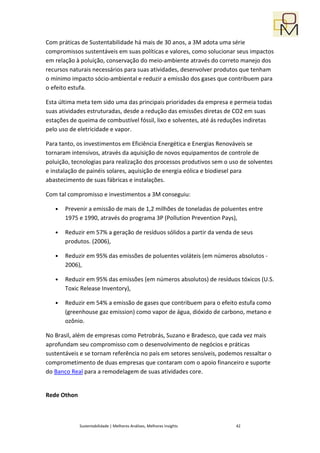 Com práticas de Sustentabilidade há mais de 30 anos, a 3M adota uma série
compromissos sustentáveis em suas políticas e valores, como solucionar seus impactos
em relação à poluição, conservação do meio-ambiente através do correto manejo dos
recursos naturais necessários para suas atividades, desenvolver produtos que tenham
o mínimo impacto sócio-ambiental e reduzir a emissão dos gases que contribuem para
o efeito estufa.

Esta última meta tem sido uma das principais prioridades da empresa e permeia todas
suas atividades estruturadas, desde a redução das emissões diretas de CO2 em suas
estações de queima de combustível fóssil, lixo e solventes, até ás reduções indiretas
pelo uso de eletricidade e vapor.

Para tanto, os investimentos em Eficiência Energética e Energias Renováveis se
tornaram intensivos, através da aquisição de novos equipamentos de controle de
poluição, tecnologias para realização dos processos produtivos sem o uso de solventes
e instalação de painéis solares, aquisição de energia eólica e biodiesel para
abastecimento de suas fábricas e instalações.

Com tal compromisso e investimentos a 3M conseguiu:

   •   Prevenir a emissão de mais de 1,2 milhões de toneladas de poluentes entre
       1975 e 1990, através do programa 3P (Pollution Prevention Pays),

   •   Reduzir em 57% a geração de resíduos sólidos a partir da venda de seus
       produtos. (2006),

   •   Reduzir em 95% das emissões de poluentes voláteis (em números absolutos -
       2006),

   •   Reduzir em 95% das emissões (em números absolutos) de resíduos tóxicos (U.S.
       Toxic Release Inventory),

   •   Reduzir em 54% a emissão de gases que contribuem para o efeito estufa como
       (greenhouse gaz emission) como vapor de água, dióxido de carbono, metano e
       ozônio.

No Brasil, além de empresas como Petrobrás, Suzano e Bradesco, que cada vez mais
aprofundam seu compromisso com o desenvolvimento de negócios e práticas
sustentáveis e se tornam referência no país em setores sensíveis, podemos ressaltar o
comprometimento de duas empresas que contaram com o apoio financeiro e suporte
do Banco Real para a remodelagem de suas atividades core.


Rede Othon



             Sustentabilidade | Melhores Análises, Melhores Insights   42
 