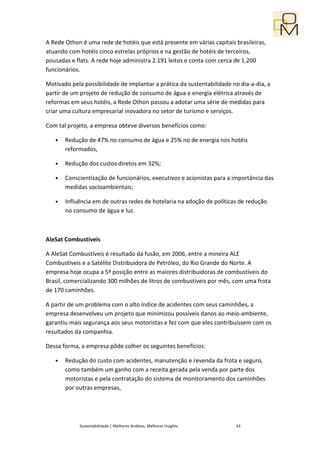 A Rede Othon é uma rede de hotéis que está presente em várias capitais brasileiras,
atuando com hotéis cinco estrelas próprios e na gestão de hotéis de terceiros,
pousadas e flats. A rede hoje administra 2.191 leitos e conta com cerca de 1.200
funcionários.

Motivado pela possibilidade de implantar a prática da sustentabilidade no dia-a-dia, a
partir de um projeto de redução de consumo de água e energia elétrica através de
reformas em seus hotéis, a Rede Othon passou a adotar uma série de medidas para
criar uma cultura empresarial inovadora no setor de turismo e serviços.

Com tal projeto, a empresa obteve diversos benefícios como:

   •   Redução de 47% no consumo de água e 25% no de energia nos hotéis
       reformados,

   •   Redução dos custos diretos em 32%;

   •   Conscientização de funcionários, executivos e acionistas para a importância das
       medidas socioambientais;

   •   Influência em de outras redes de hotelaria na adoção de políticas de redução
       no consumo de água e luz.



AleSat Combustíveis

A AleSat Combustíveis é resultado da fusão, em 2006, entre a mineira ALE
Combustíveis e a Satélite Distribuidora de Petróleo, do Rio Grande do Norte. A
empresa hoje ocupa a 5ª posição entre as maiores distribuidoras de combustíveis do
Brasil, comercializando 300 milhões de litros de combustíveis por mês, com uma frota
de 170 caminhões.

A partir de um problema com o alto índice de acidentes com seus caminhões, a
empresa desenvolveu um projeto que minimizou possíveis danos ao meio-ambiente,
garantiu mais segurança aos seus motoristas e fez com que eles contribuíssem com os
resultados da companhia.

Dessa forma, a empresa pôde colher os seguintes benefícios:

   •   Redução do custo com acidentes, manutenção e revenda da frota e seguro,
       como também um ganho com a receita gerada pela venda por parte dos
       motoristas e pela contratação do sistema de monitoramento dos caminhões
       por outras empresas,




            Sustentabilidade | Melhores Análises, Melhores Insights     43
 