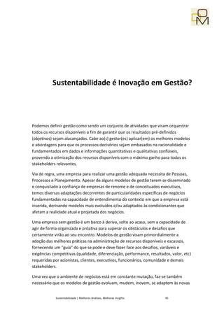 Sustentabilidade é Inovação em Gestão?




Podemos definir gestão como sendo um conjunto de atividades que visam orquestrar
todos os recursos disponíveis a fim de garantir que os resultados pré-definidos
(objetivos) sejam alacançados. Cabe ao(s) gestor(es) aplicar(em) os melhores modelos
e abordagens para que os processos decisórios sejam embasados na racionalidade e
fundamentados em dados e informações quantitativas e qualitativas confiáveis,
provendo a otimização dos recursos disponíveis com o máximo ganho para todos os
stakeholders relevantes.

Via de regra, uma empresa para realizar uma gestão adequada necessita de Pessoas,
Processos e Planejamento. Apesar de alguns modelos de gestão terem se disseminado
e conquistado a confiança de empresas de renome e de conceituados executivos,
temos diversas adaptações decorrentes de particularidades específicas de negócios
fundamentadas na capacidade de entendimento do contexto em que a empresa está
inserida, derivando modelos mais evoluídos e/ou adaptados às condicionantes que
afetam a realidade atual e projetada dos negócios.

Uma empresa sem gestão é um barco à deriva, solto ao acaso, sem a capacidade de
agir de forma organizada e próativa para superar os obstáculos e desafios que
certamente virão ao seu encontro. Modelos de gestão visam primordialmente a
adoção das melhores práticas na administração de recursos disponíveis e escassos,
fornecendo um “guia” do que se pode e deve fazer face aos desafios, variáveis e
exigências competitivas (qualidade, diferenciação, performance, resultados, valor, etc)
requeridas por acionistas, clientes, executivos, funcionários, comunidade e demais
stakeholders.

Uma vez que o ambiente de negócios está em constante mutação, faz-se também
necessário que os modelos de gestão evoluam, mudem, inovem, se adaptem às novas


            Sustentabilidade | Melhores Análises, Melhores Insights     45
 