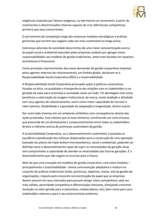 exigências impostas por fatores exógenos, ou até mesmo se reinventem, a partir de
movimentos e determinações internas capazes de criar diferenciais competitivos
primeiro que seus concorrentes.

O acirramento da competição exige das empresas modelos estratégicos e práticas
gerenciais que tornem seu negócio cada vez mais sustentável no longo prazo.

Cobranças advindas da sociedade decorrentes de uma maior conscientização acerca
do papel social e ambiental exercidos pelas empresas acabam por agregar novas
responsabilidades aos modelos de gestão tradicionais, antes mais focados em aspectos
econômicos e financeiros.

Como principais representantes das novas demandas de gestão corporativa impostas
pelos agentes externos de relacionamento, em âmbito global, destacam-se a
Responsabilidade Social Corporativa (RSC) e a Sustentabilidade.

A Responsabilidade Social Corporativa pressupõe ações e políticas corporativas
focadas na ética, na qualidade e transparência das relações com os stakeholders e na
geração de valor para acionistas e sociedade como um todo. Tal abordagem traz como
benefícios a valorização da imagem institucional, da marca, maior lealdade e afinidade
com seus agentes de relacionamento, assim como maior capacidade de recrutar e
reter talentos, flexibilidade e capacidade de adaptação e longevidade, dentre outros.

Por outro lado vivemos em um ambiente simbiótico com conseqüências diretas das
ações praticadas. Este sistema que se auto-alimenta, constituindo um ciclo virtuoso,
que prescinde de um alinhamento e comprometimento entre todos os stakeholders
diretos e indiretos acerca de premissas sustentáveis de gestão.

A Sustentablidade Corporativa, ou o desenvolvimento sustentável, é pautada no
equilíbrio e ponderação dos esforços dispensados para a construção de uma operação
baseada nos pilares do triple bottom line (econômico, social e ambiental), podendo ser
definida como o desenvolvimento capaz de suprir as necessidades da geração atual,
sem comprometer a capacidade de atender as necessidades das futuras gerações. É o
desenvolvimento que não esgota os recursos para o futuro.

Mais do que uma inovação em modelos de gestão corporativa, com estes modelos –
principalmente a Sustentabilidade - temos uma evolução adaptativa e madura no
conjunto de práticas tradicionais (visão, premissas, objetivos, metas, etc) da gestão de
organizações, imposta pela crescente conscientização do papel que as empresas
devem assumir em seus mercados para possam atingir níveis competitivos cada vez
mais sólidos, perenidade competitiva e diferenciação relevante, almejando crescente
evolução no valor gerado para si (acionistas, colaboradores, etc), bem como para seus
stakeholders extenos e para o seu entorno/meio-ambiente.



             Sustentabilidade | Melhores Análises, Melhores Insights      46
 