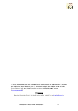 Os artigos deste e-book fazem parte da série de artigos disponibilizados nas newsletters da E-Consulting
e no blog 4GOOD (4good.wordpress.com). Os textos são produzidos pelos analistas do SRC (Strategy
Research Center) do Grupo ECC e pelos sócios e consultores da DOM Strategy Partners.
(www.domsp.com.br)


     Os artigos deste e-book, assim como todo seu conteúdo, está sob licença Creative Commons.




               Sustentabilidade | Melhores Análises, Melhores Insights                 47
 