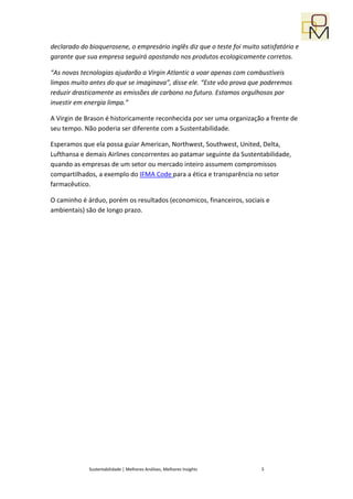 declarado do bioquerosene, o empresário inglês diz que o teste foi muito satisfatório e
garante que sua empresa seguirá apostando nos produtos ecologicamente corretos.

“As novas tecnologias ajudarão a Virgin Atlantic a voar apenas com combustíveis
limpos muito antes do que se imaginava”, disse ele. “Este vôo prova que poderemos
reduzir drasticamente as emissões de carbono no futuro. Estamos orgulhosos por
investir em energia limpa.”

A Virgin de Brason é historicamente reconhecida por ser uma organização a frente de
seu tempo. Não poderia ser diferente com a Sustentabilidade.

Esperamos que ela possa guiar American, Northwest, Southwest, United, Delta,
Lufthansa e demais Airlines concorrentes ao patamar seguinte da Sustentabilidade,
quando as empresas de um setor ou mercado inteiro assumem compromissos
compartilhados, a exemplo do IFMA Code para a ética e transparência no setor
farmacêutico.

O caminho é árduo, porém os resultados (economicos, financeiros, sociais e
ambientais) são de longo prazo.




             Sustentabilidade | Melhores Análises, Melhores Insights     5
 