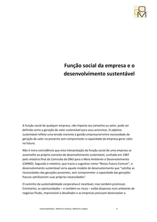 Função social da empresa e o
                                       desenvolvimento sustentável




A função social de qualquer empresa, não importa seu tamanho ou setor, pode ser
definida como a geração de valor sustentável para seus acionistas. O adjetivo
sustentável reflete uma tensão inerente à gestão empresarial entre necessidade de
geração de valor no presente sem comprometer a capacidade da empresa gerar valor
no futuro.

Não é mera coincidência que esta interpretação da função social de uma empresa se
assemelhe ao próprio conceito de desenvolvimento sustentável, cunhado em 1987
pelo relatório final da Comissão da ONU para o Meio Ambiente e Desenvolvimento
(CMMD). Segundo o relatório, que trazia o sugestivo nome “Nosso Futuro Comum”, o
desenvolvimento sustentável seria aquele modelo de desenvolvimento que “satisfaz as
necessidades das gerações presentes, sem comprometer a capacidade das gerações
futuras satisfazerem suas próprias necessidades”.

O caminho da sustentabilidade corporativa é inevitável, mas também promissor.
Entretanto, as oportunidades – e também os riscos – estão dispersos num ambiente de
negócios fluído, imprevisível e desafiador e as empresas precisam desenvolver a



            Sustentabilidade | Melhores Análises, Melhores Insights   6
 