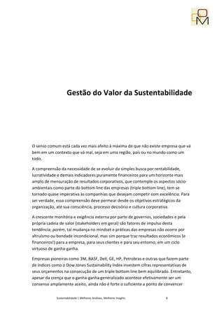 Gestão do Valor da Sustentabilidade




O senso comum está cada vez mais afeito à máxima de que não existe empresa que vá
bem em um contexto que vá mal, seja em uma região, país ou no mundo como um
todo.

A compreensão da necessidade de se evoluir da simples busca por rentabilidade,
lucratividade e demais indicadores puramente financeiros para um horizonte mais
amplo de mensuração de resultados corporativos, que contemple os aspectos sócio-
ambientais como parte do bottom line das empresas (triple bottom line), tem se
tornado quase imperativa às companhias que desejam competir com excelência. Para
ser verdade, essa compreensão deve permear desde os objetivos estratégicos da
organização, até sua consciência, processo decisório e cultura corporativa.

A crescente monitória e exigência externa por parte de governos, sociedades e pela
própria cadeia de valor (stakeholders em geral) são fatores de impulso desta
tendência; porém, tal mudança no mindset e práticas das empresas não ocorre por
altruísmo ou bondade incondicional, mas sim porque traz resultados econômicos (e
financeiros!) para a empresa, para seus clientes e para seu entorno, em um ciclo
virtuoso de ganha-ganha.

Empresas pioneiras como 3M, BASF, Dell, GE, HP, Petrobras e outras que fazem parte
de índices como o Dow Jones Sustainability Index investem cifras representativas de
seus orçamentos na consecução de um triple bottom line bem equilibrado. Entretanto,
apesar da crença que o ganha-ganha generalizado acontece efetivamente ser um
consenso amplamente aceito, ainda não é forte o suficiente a ponto de convencer


             Sustentabilidade | Melhores Análises, Melhores Insights   8
 