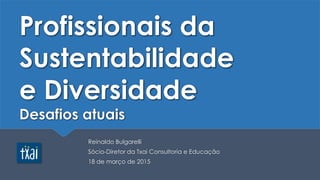 Profissionais da
Sustentabilidade
e Diversidade
Desafios atuais
Reinaldo Bulgarelli
Sócio-Diretor da Txai Consultoria e Educação
18 de março de 2015
 